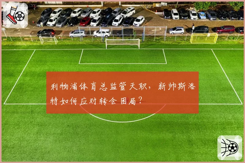 利物浦体育总监管天职，新帅斯洛特如何应对转会困局？