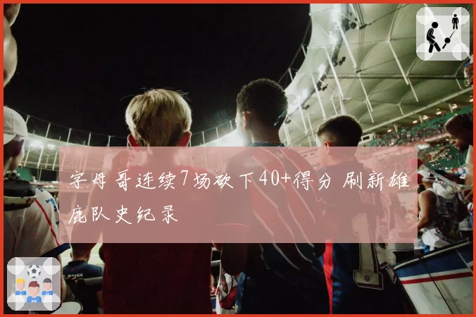 字母哥连续7场砍下40+得分 刷新雄鹿队史纪录