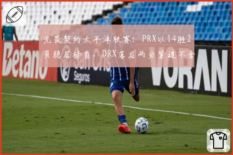 无畏契约太平洋联赛:PRX以14胜2负稳居榜首,DRX落后两分紧追不舍