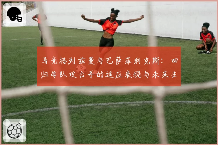 马竞格列兹曼与巴萨菲利克斯：回归母队攻击手的适应表现与未来去向