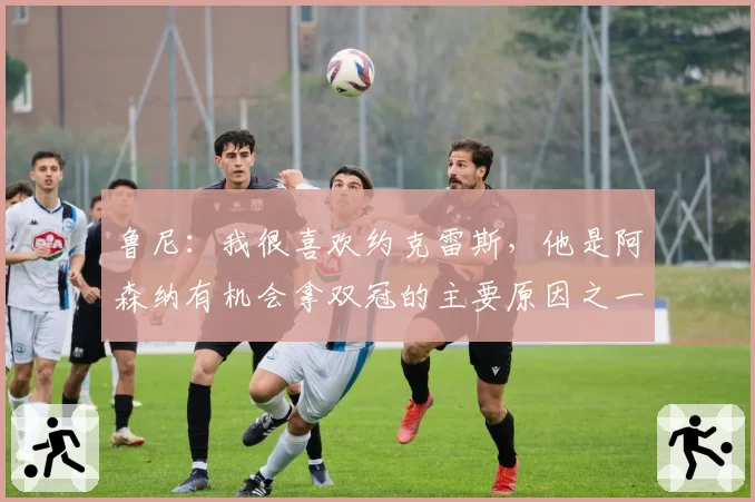 鲁尼：我很喜欢约克雷斯，他是阿森纳有机会拿双冠的主要原因之一
