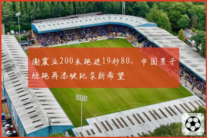 谢震业200米跑进19秒80，中国男子短跑再添破纪录新希望