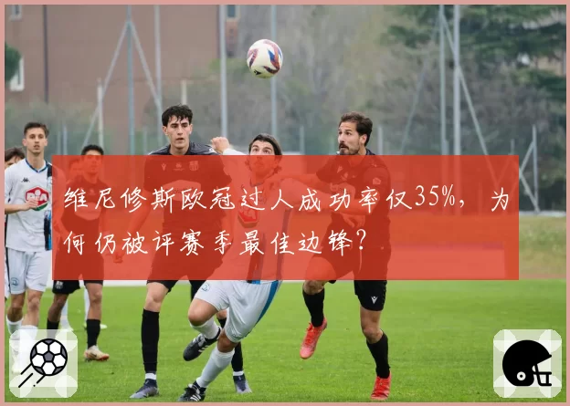 维尼修斯欧冠过人成功率仅35%,为何仍被评赛季最佳边锋?