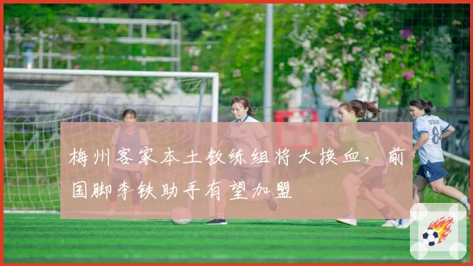 梅州客家本土教练组将大换血,前国脚李铁助手有望加盟