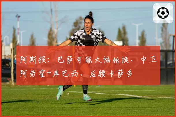 阿斯报：巴萨可能大幅轮换，中卫阿劳霍+库巴西、后腰卡萨多