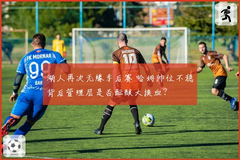 湖人再次无缘季后赛 哈姆帅位不稳背后管理层是否酝酿大换血？