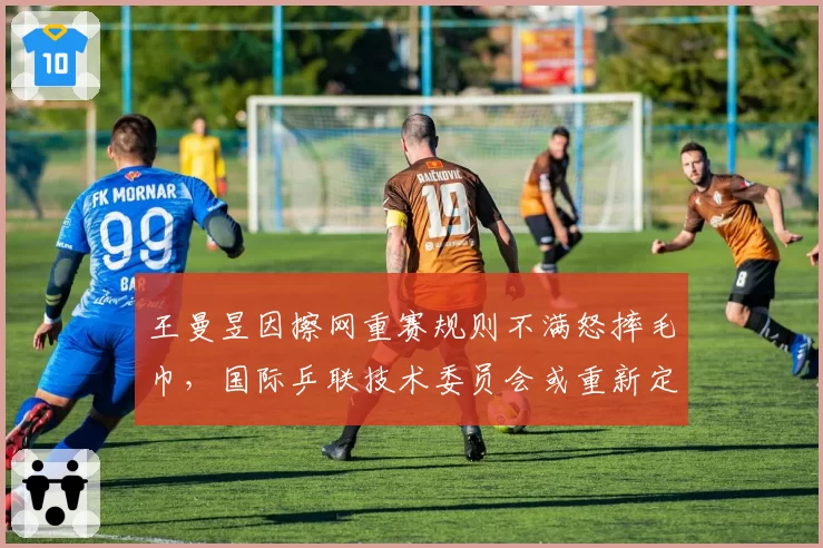王曼昱因擦网重赛规则不满怒摔毛巾,国际乒联技术委员会或重新定义干扰条款