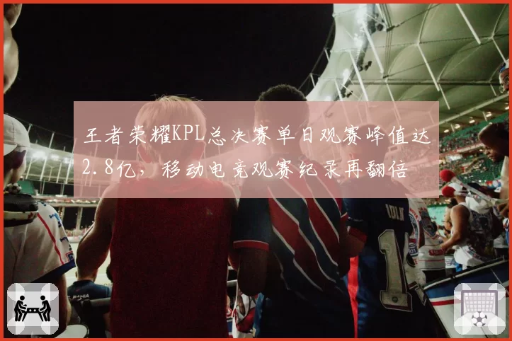 王者荣耀KPL总决赛单日观赛峰值达2.8亿，移动电竞观赛纪录再翻倍