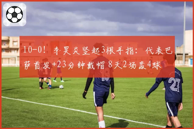 10-0！李昊炎竖起3根手指：代表巴萨首发+23分钟戴帽 8天2场轰4球