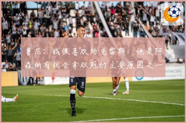 鲁尼：我很喜欢约克雷斯，他是阿森纳有机会拿双冠的主要原因之一