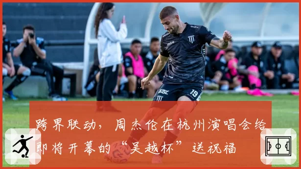 跨界联动,周杰伦在杭州演唱会给即将开幕的“吴越杯”送祝福