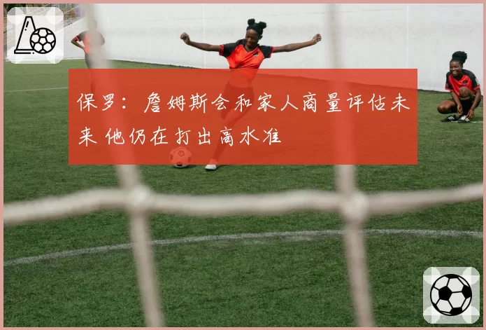保罗：詹姆斯会和家人商量评估未来 他仍在打出高水准