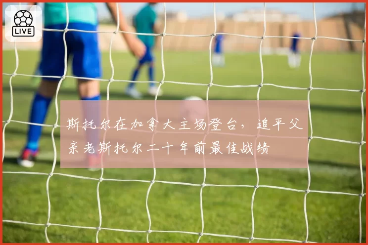 斯托尔在加拿大主场登台,追平父亲老斯托尔二十年前最佳战绩