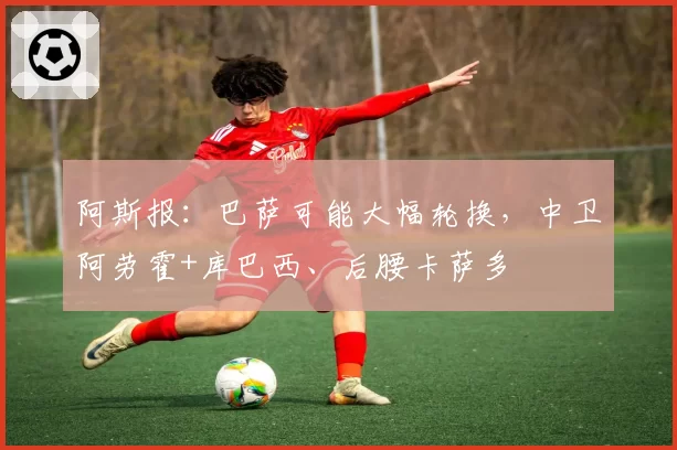 阿斯报：巴萨可能大幅轮换，中卫阿劳霍+库巴西、后腰卡萨多