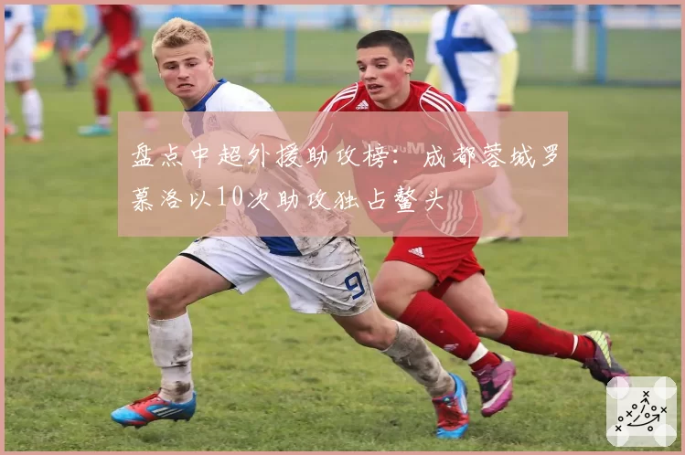 盘点中超外援助攻榜:成都蓉城罗慕洛以10次助攻独占鳌头