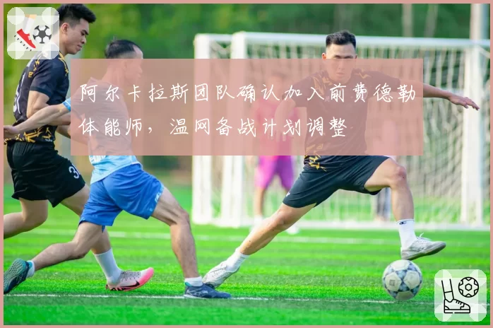 阿尔卡拉斯团队确认加入前费德勒体能师，温网备战计划调整