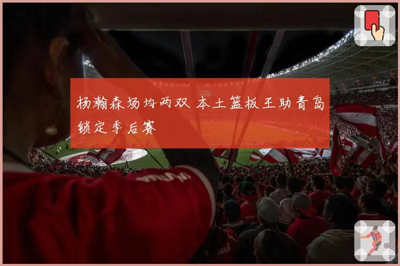 杨瀚森场均两双 本土篮板王助青岛锁定季后赛