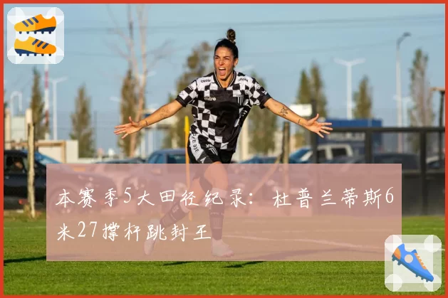 本赛季5大田径纪录：杜普兰蒂斯6米27撑杆跳封王