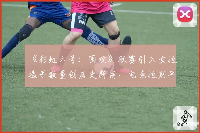 《彩虹六号:围攻》联赛引入女性选手数量创历史新高,电竞性别平等之路迎来转折点?