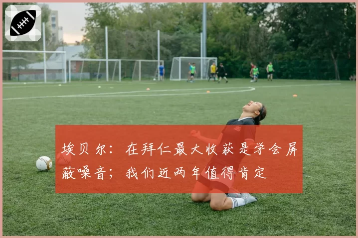 埃贝尔:在拜仁最大收获是学会屏蔽噪音;我们近两年值得肯定