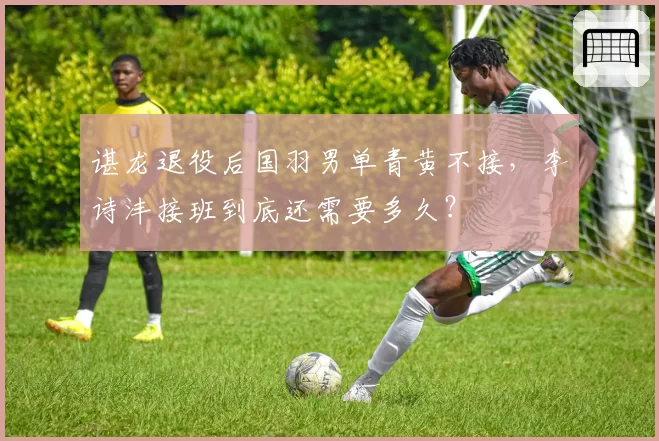 谌龙退役后国羽男单青黄不接,李诗沣接班到底还需要多久?