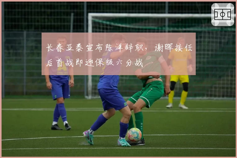 长春亚泰宣布陈洋辞职,谢晖接任后首战即迎保级六分战
