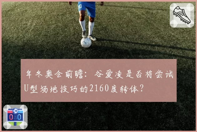 年冬奥会前瞻：谷爱凌是否将尝试U型场地技巧的2160度转体？