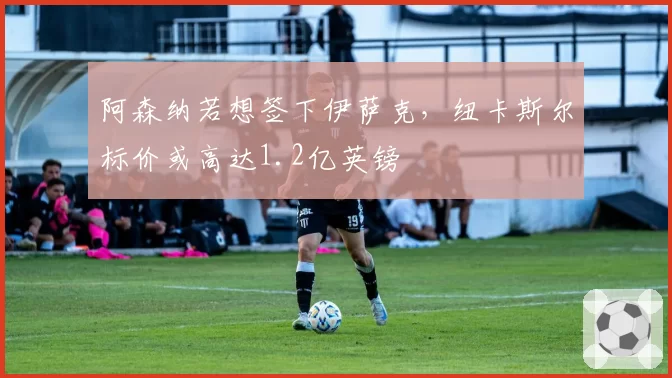 阿森纳若想签下伊萨克，纽卡斯尔标价或高达1.2亿英镑