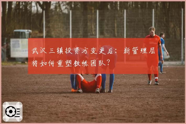 武汉三镇投资方变更后：新管理层将如何重塑教练团队？