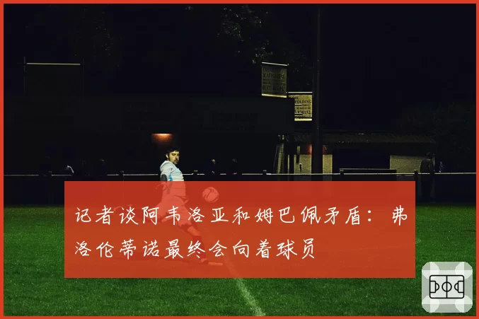 记者谈阿韦洛亚和姆巴佩矛盾:弗洛伦蒂诺最终会向着球员