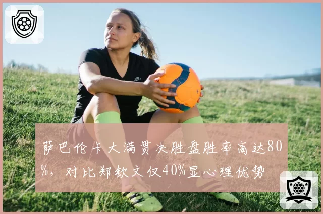 萨巴伦卡大满贯决胜盘胜率高达80%，对比郑钦文仅40%显心理优势