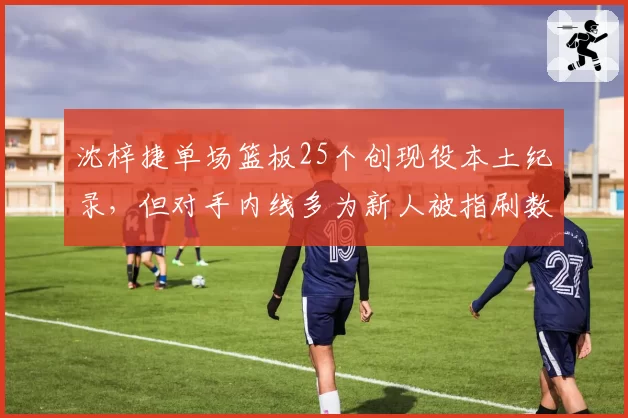 沈梓捷单场篮板25个创现役本土纪录,但对手内线多为新人被指刷数据