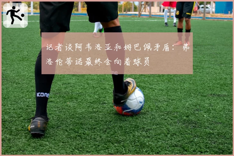 记者谈阿韦洛亚和姆巴佩矛盾:弗洛伦蒂诺最终会向着球员