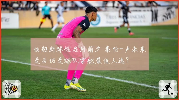 快船新球馆启用前夕 泰伦-卢未来是否仍是球队掌舵最佳人选？