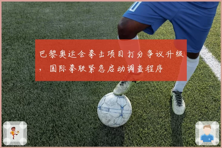 巴黎奥运会拳击项目打分争议升级,国际拳联紧急启动调查程序