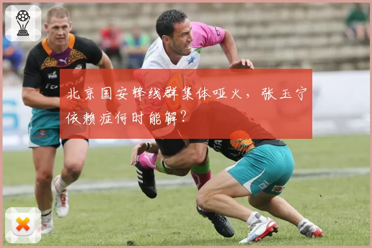 北京国安锋线群集体哑火,张玉宁依赖症何时能解?