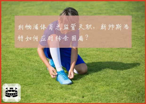 利物浦体育总监管天职，新帅斯洛特如何应对转会困局？
