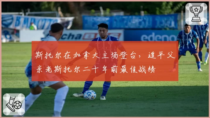 斯托尔在加拿大主场登台,追平父亲老斯托尔二十年前最佳战绩