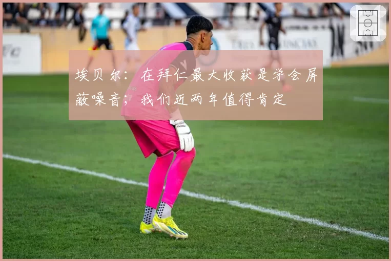 埃贝尔:在拜仁最大收获是学会屏蔽噪音;我们近两年值得肯定