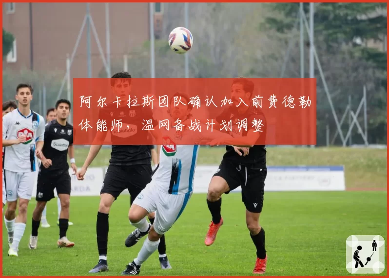 阿尔卡拉斯团队确认加入前费德勒体能师，温网备战计划调整