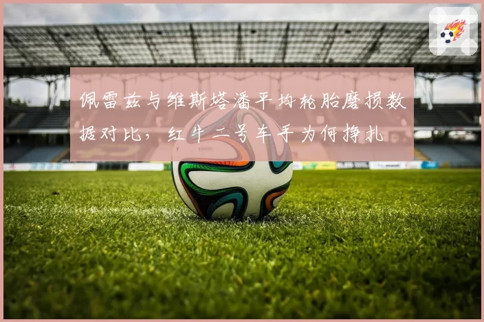 佩雷兹与维斯塔潘平均轮胎磨损数据对比,红牛二号车手为何挣扎