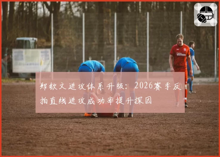 郑钦文进攻体系升级:2026赛季反拍直线进攻成功率提升探因