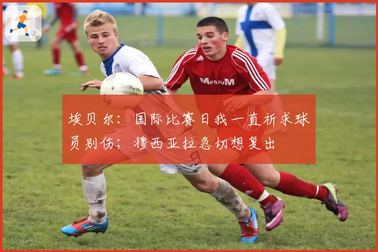 埃贝尔:国际比赛日我一直祈求球员别伤;穆西亚拉急切想复出