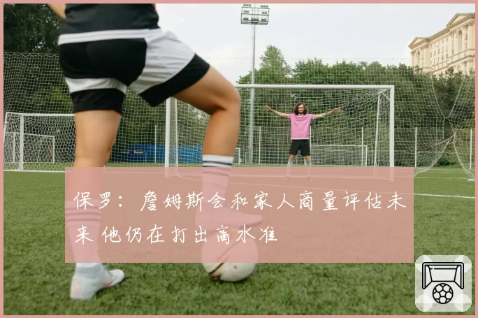保罗：詹姆斯会和家人商量评估未来 他仍在打出高水准