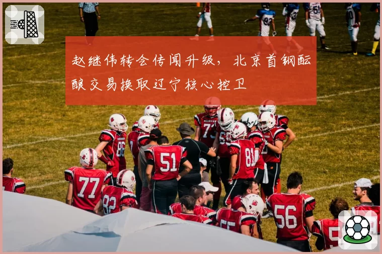赵继伟转会传闻升级,北京首钢酝酿交易换取辽宁核心控卫