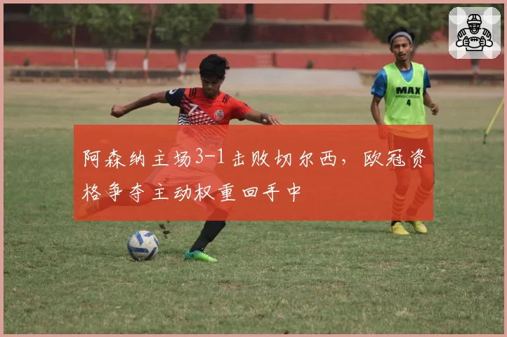 阿森纳主场3-1击败切尔西，欧冠资格争夺主动权重回手中