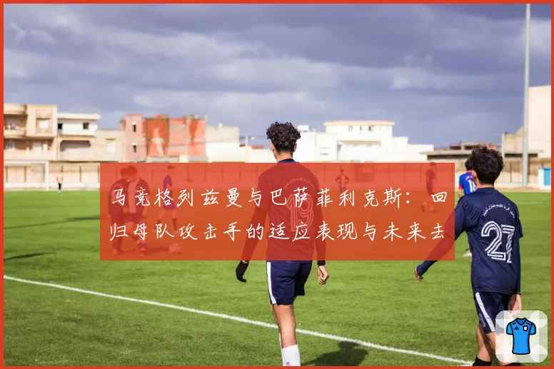 马竞格列兹曼与巴萨菲利克斯：回归母队攻击手的适应表现与未来去向