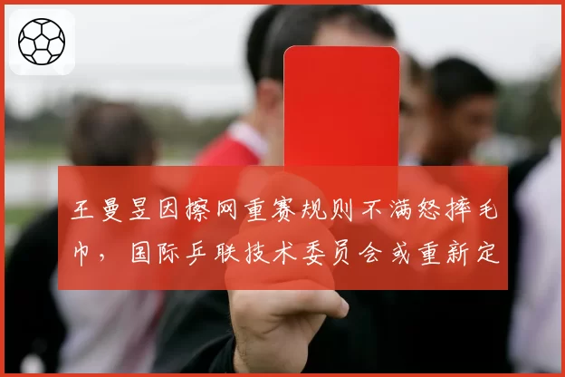 王曼昱因擦网重赛规则不满怒摔毛巾,国际乒联技术委员会或重新定义干扰条款