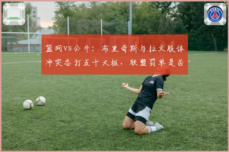 篮网vs公牛：布里奇斯与拉文肢体冲突各打五十大板，联盟罚单是否公平？