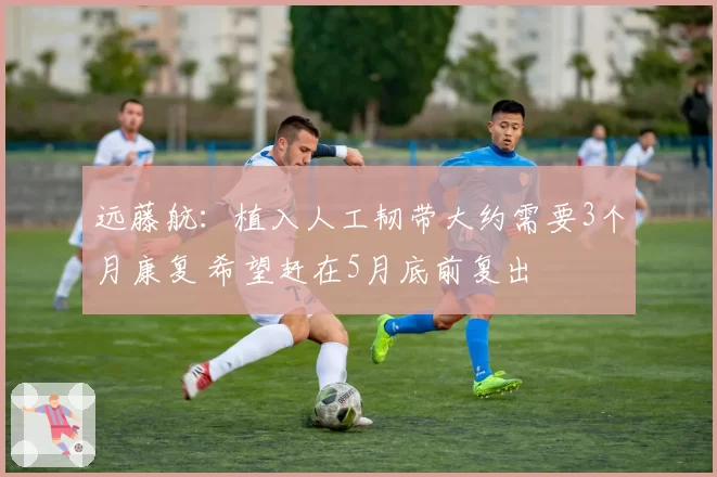 远藤航:植入人工韧带大约需要3个月康复 希望赶在5月底前复出